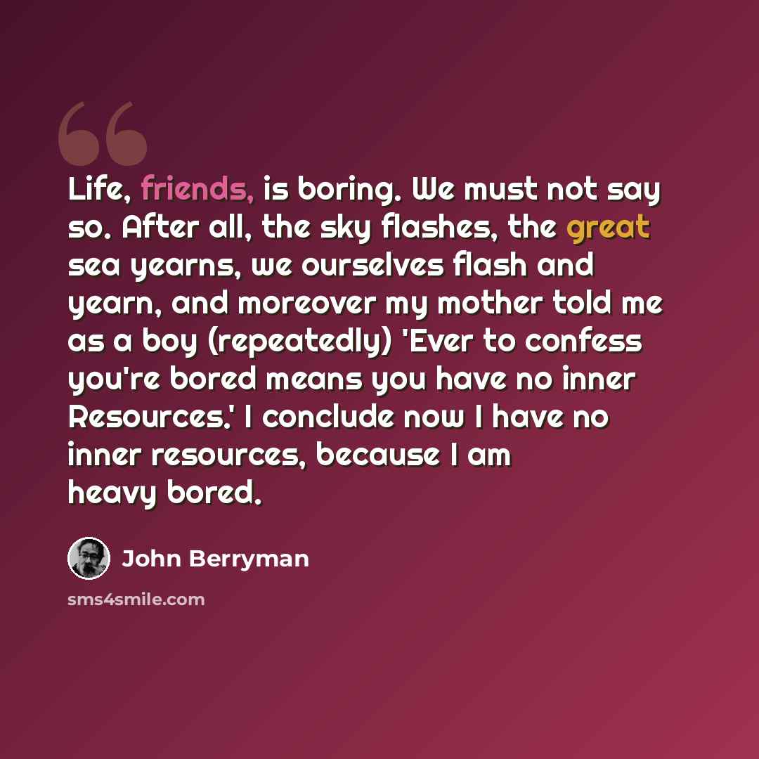 “Life, friends, is boring. We must not say so. After all, the sky flashes, the great sea yearns, we ourselves flash and yearn, and moreover my mother told me as a boy (repeatedly) 'Ever to confess you're bored means you have no inner Resources.' I conclude now I have no inner resources, because I…” quote by John Berryman