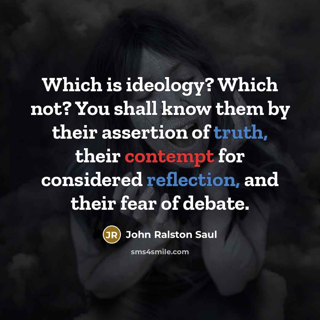 “Which is ideology? Which not? You shall know them by their assertion of truth, their contempt for considered reflection, and their fear of debate.” quote by John Ralston Saul