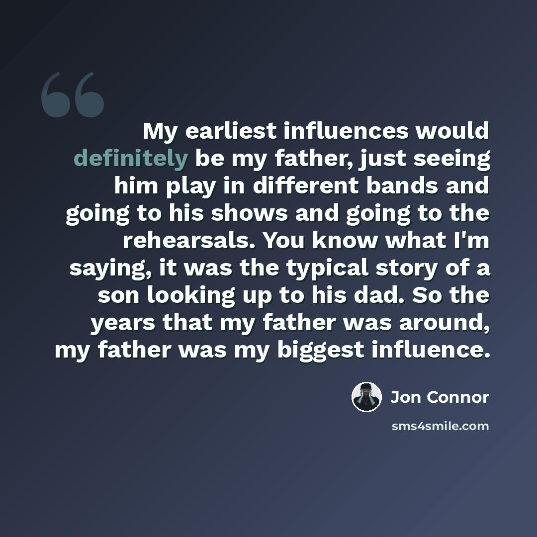 “My earliest influences would definitely be my father, just seeing him play in different bands and going to his shows and going to the rehearsals. You know what I'm saying, it was the typical story of a son looking up to his dad. So the years that my father was around, my father was my biggest…” quote by Jon Connor