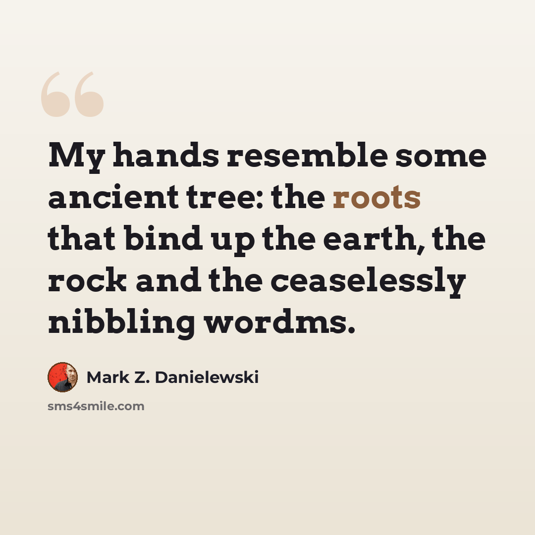“My hands resemble some ancient tree: the roots that bind up the earth, the rock and the ceaselessly nibbling wordms.” quote by Mark Z. Danielewski