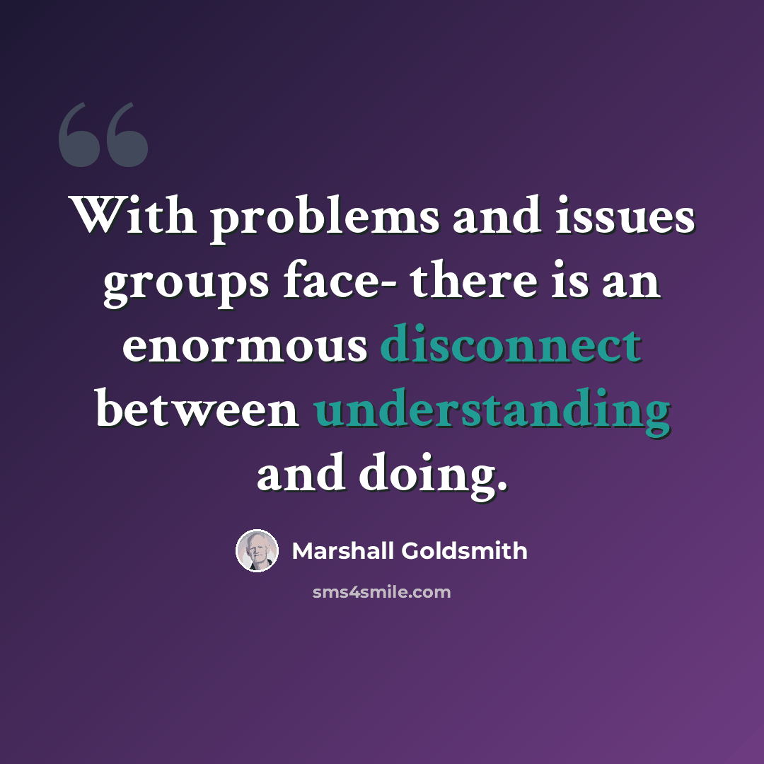 “With problems and issues groups face- there is an enormous disconnect between understanding and doing.” quote by Marshall Goldsmith