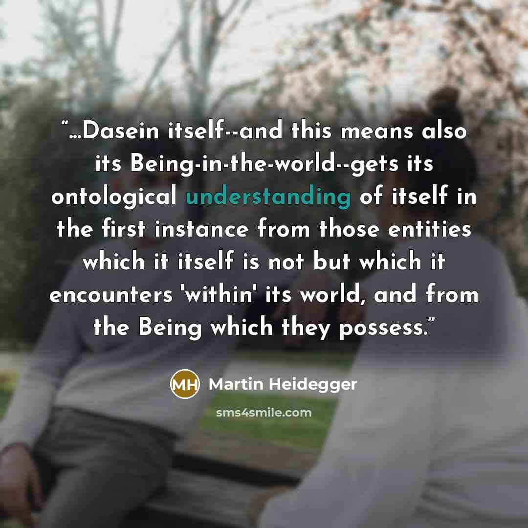“...Dasein itself--and this means also its Being-in-the-world--gets its ontological understanding of itself in the first instance from those entities which it itself is not but which it encounters 'within' its world, and from the Being which they possess.” quote by Martin Heidegger