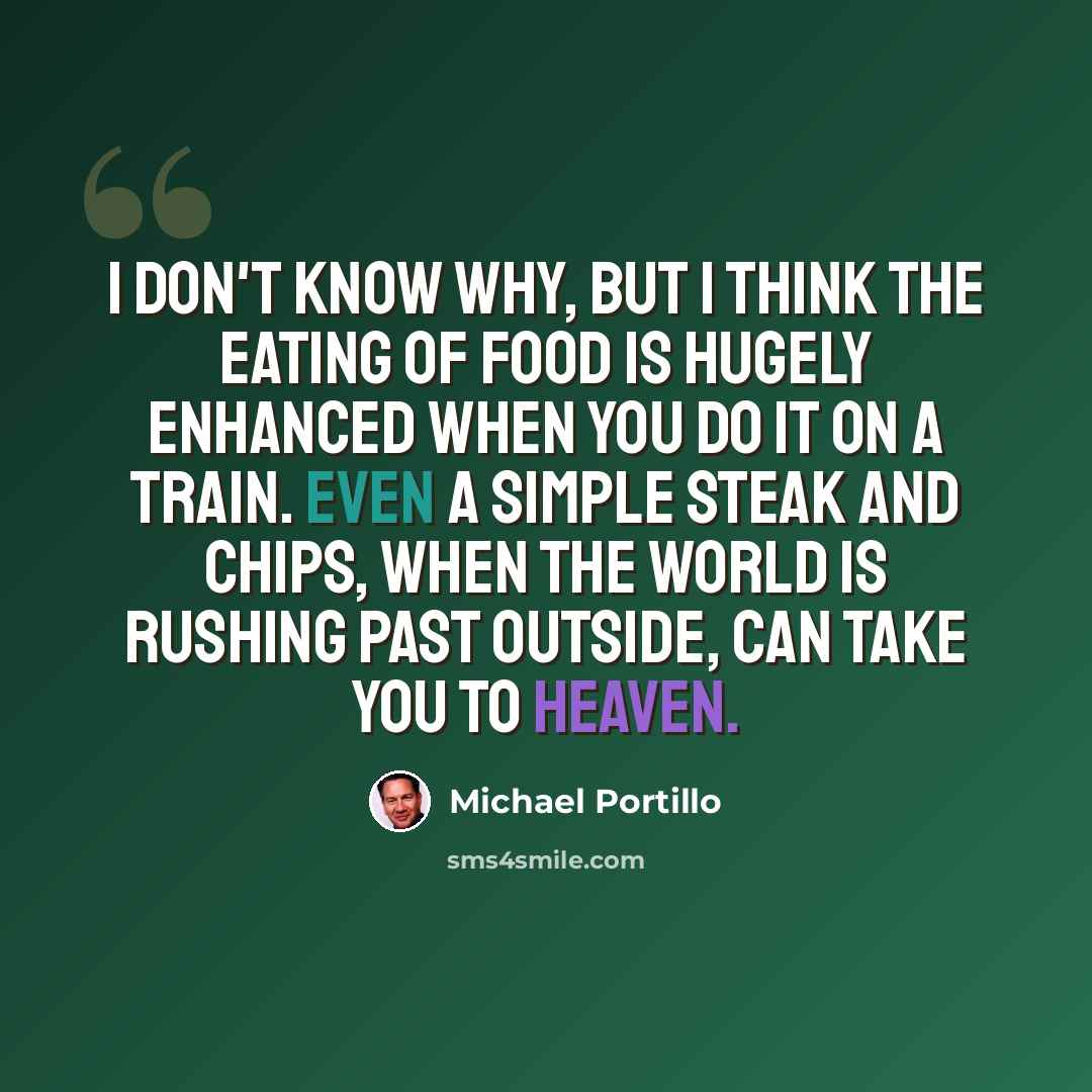 “I don't know why, but I think the eating of food is hugely enhanced when you do it on a train. Even a simple steak and chips, when the world is rushing past outside, can take you to heaven.” quote by Michael Portillo