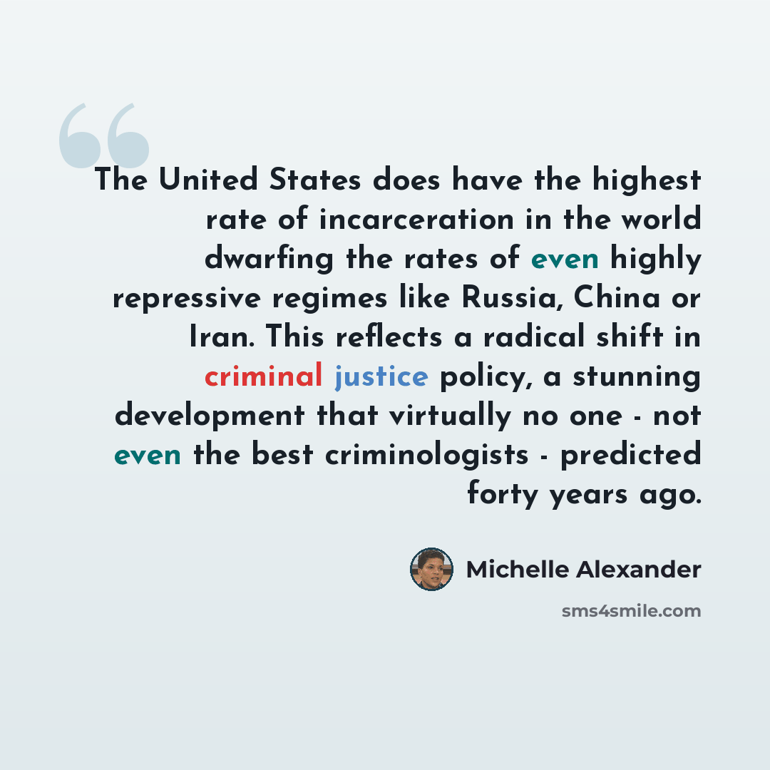 “The United States does have the highest rate of incarceration in the world dwarfing the rates of even highly repressive regimes like Russia, China or Iran. This reflects a radical shift in criminal justice policy, a stunning development that virtually no one - not even the best criminologists…” quote by Michelle Alexander