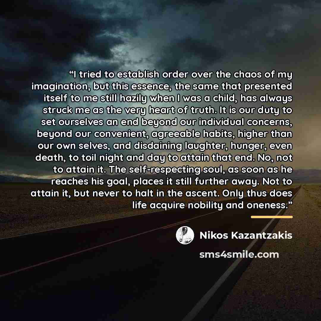 “I tried to establish order over the chaos of my imagination, but this essence, the same that presented itself to me still hazily when I was a child, has always struck me as the very heart of truth. It is our duty to set ourselves an end beyond our individual concerns, beyond our convenient…” quote by Nikos Kazantzakis