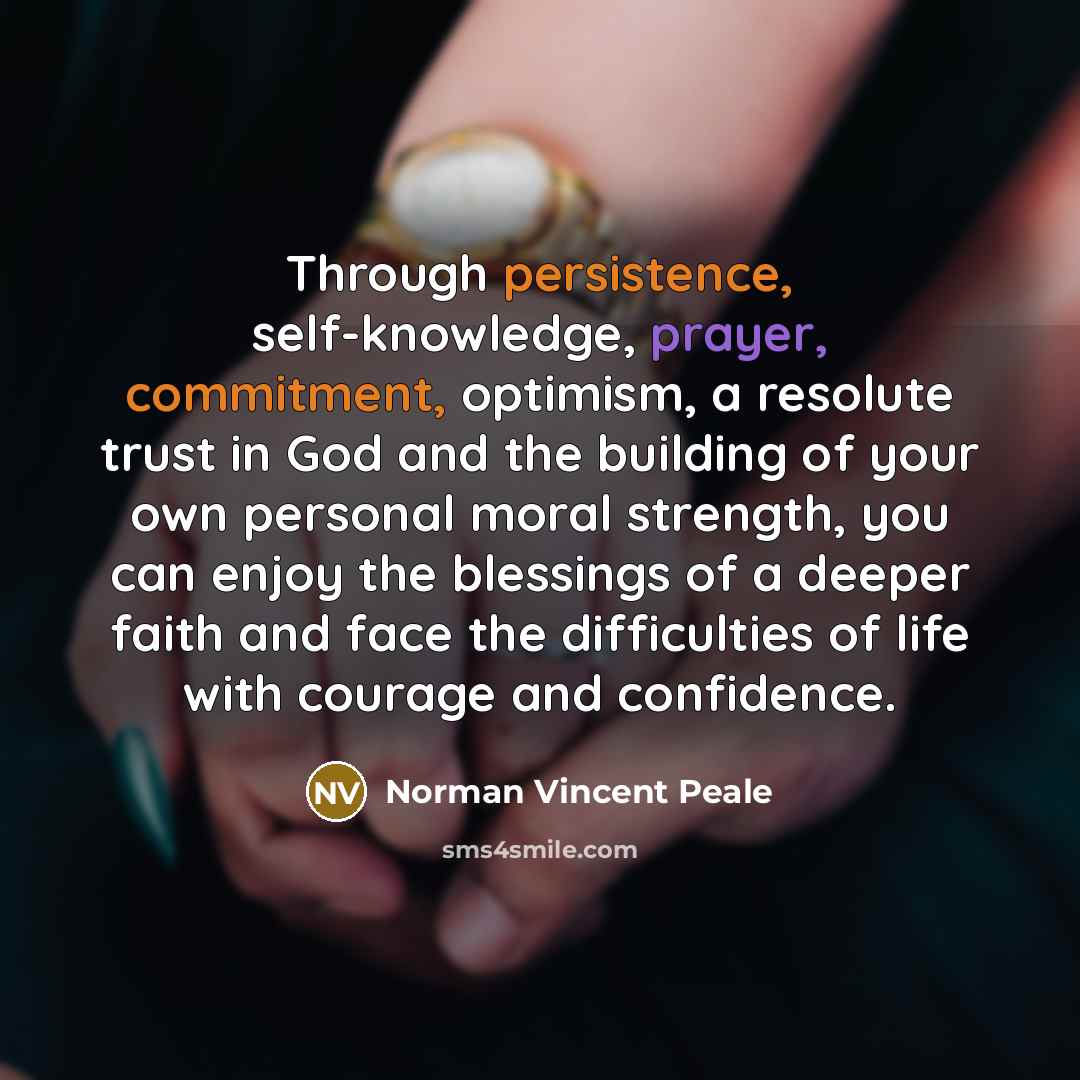 “Through persistence, self-knowledge, prayer, commitment, optimism, a resolute trust in God and the building of your own personal moral strength, you can enjoy the blessings of a deeper faith and face the difficulties of life with courage and confidence.” quote by Norman Vincent Peale