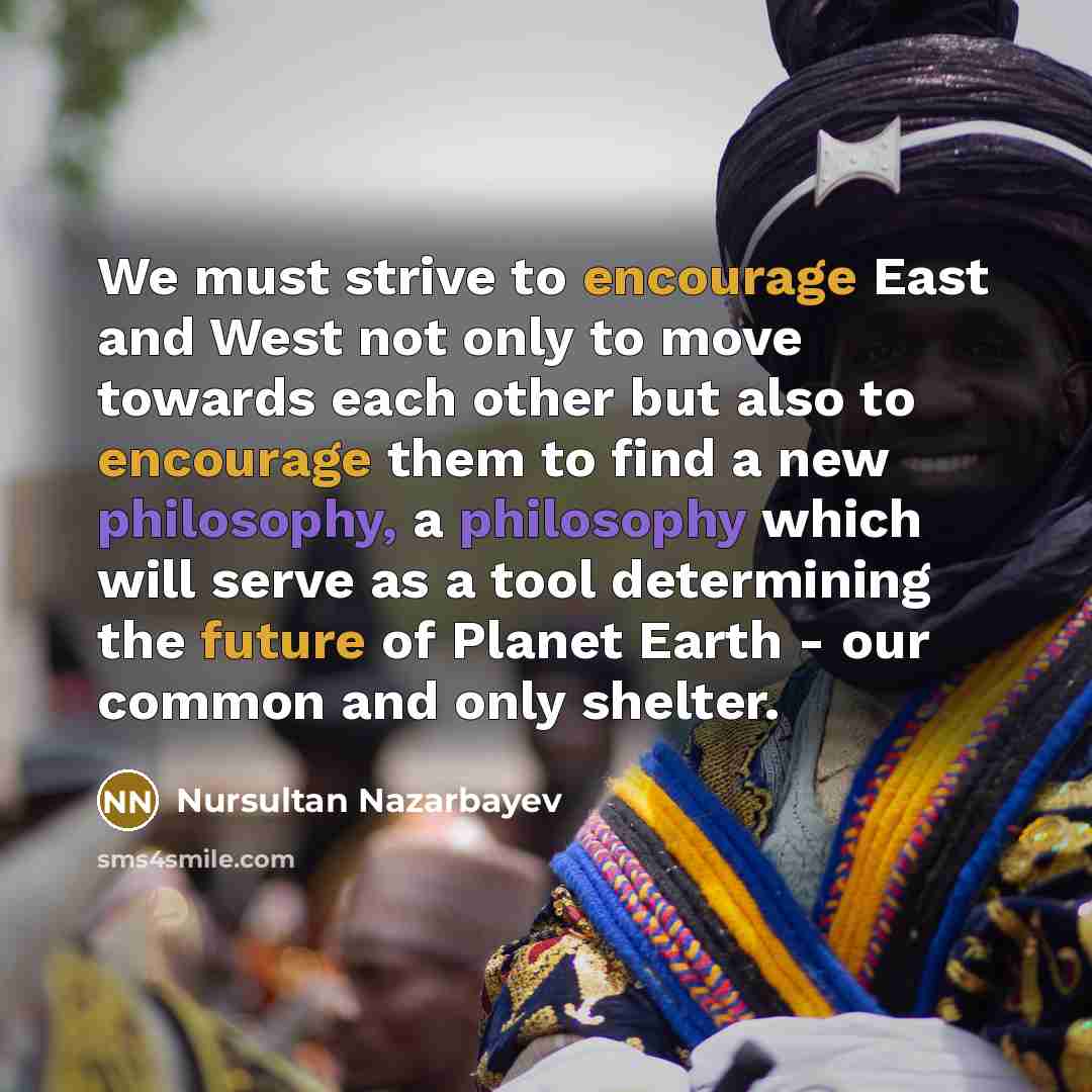 “We must strive to encourage East and West not only to move towards each other but also to encourage them to find a new philosophy, a philosophy which will serve as a tool determining the future of Planet Earth - our common and only shelter.” quote by Nursultan Nazarbayev
