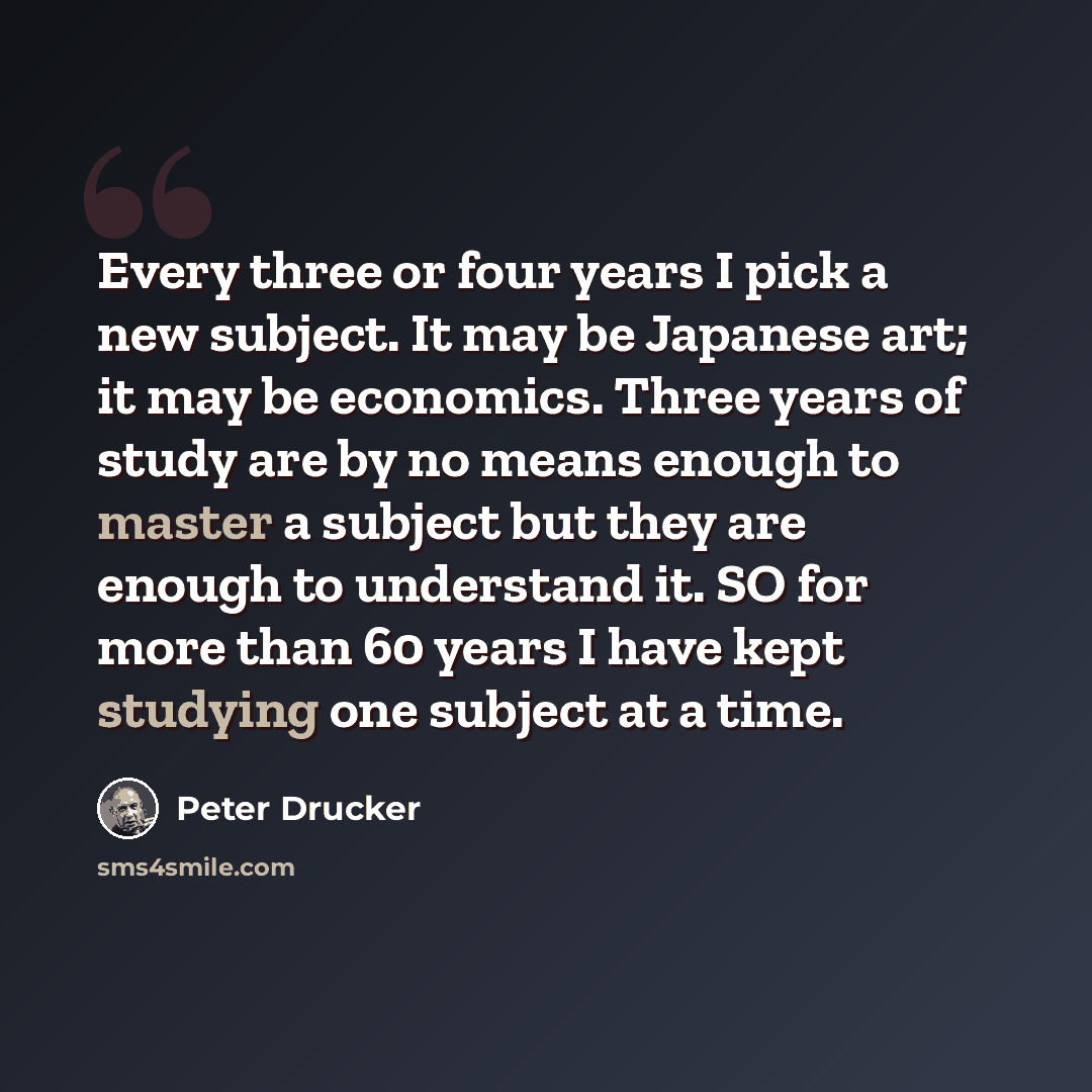 “Every three or four years I pick a new subject. It may be Japanese art; it may be economics. Three years of study are by no means enough to master a subject but they are enough to understand it. SO for more than 60 years I have kept studying one subject at a time.” quote by Peter Drucker
