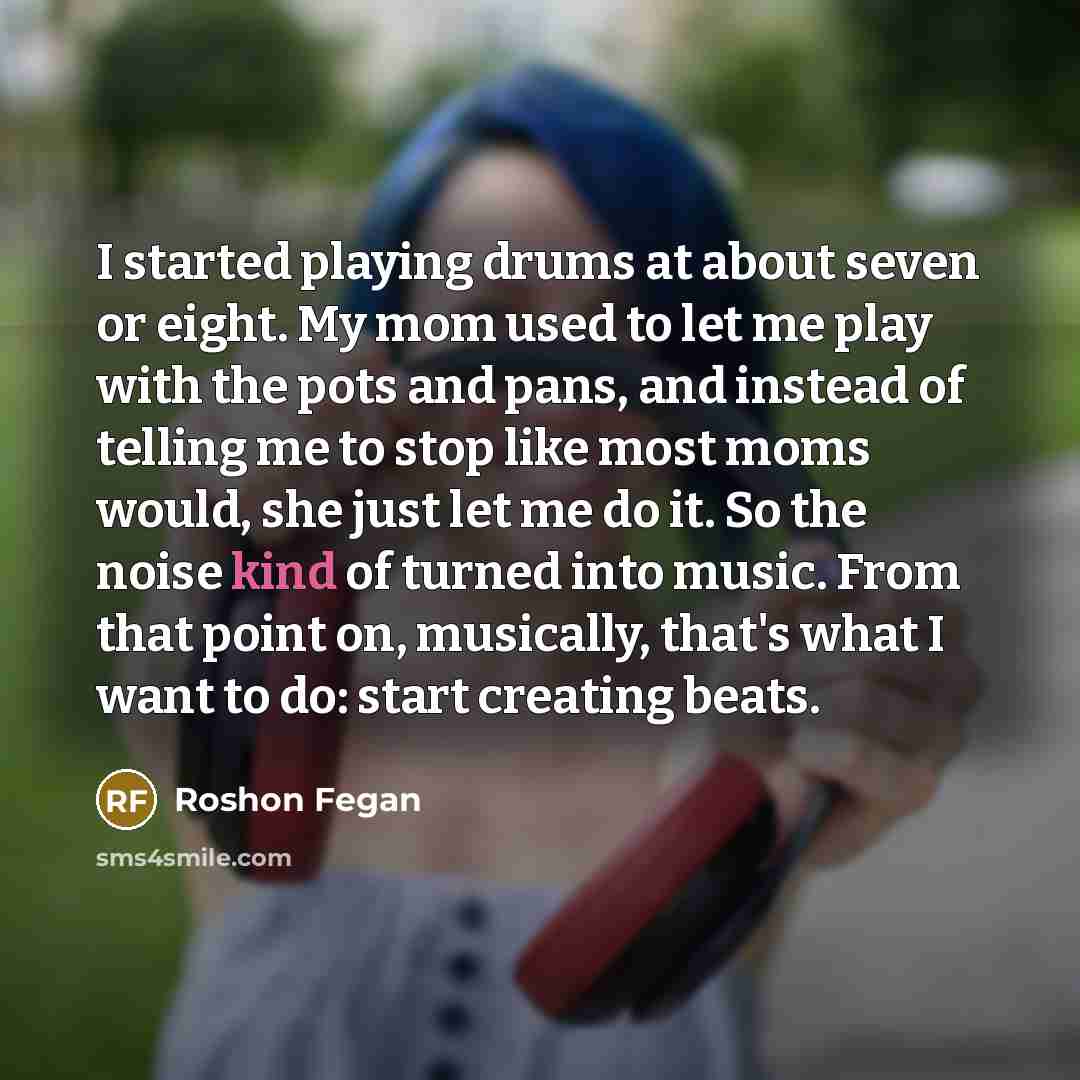 “I started playing drums at about seven or eight. My mom used to let me play with the pots and pans, and instead of telling me to stop like most moms would, she just let me do it. So the noise kind of turned into music. From that point on, musically, that's what I want to do: start creating beats.” quote by Roshon Fegan