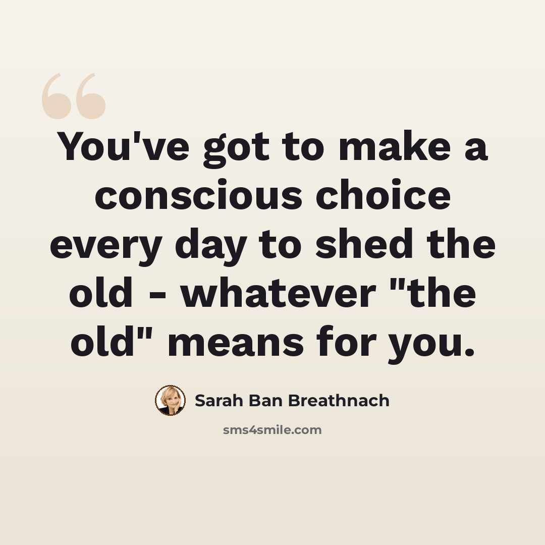 “You've got to make a conscious choice every day to shed the old - whatever "the old" means for you.” quote by Sarah Ban Breathnach