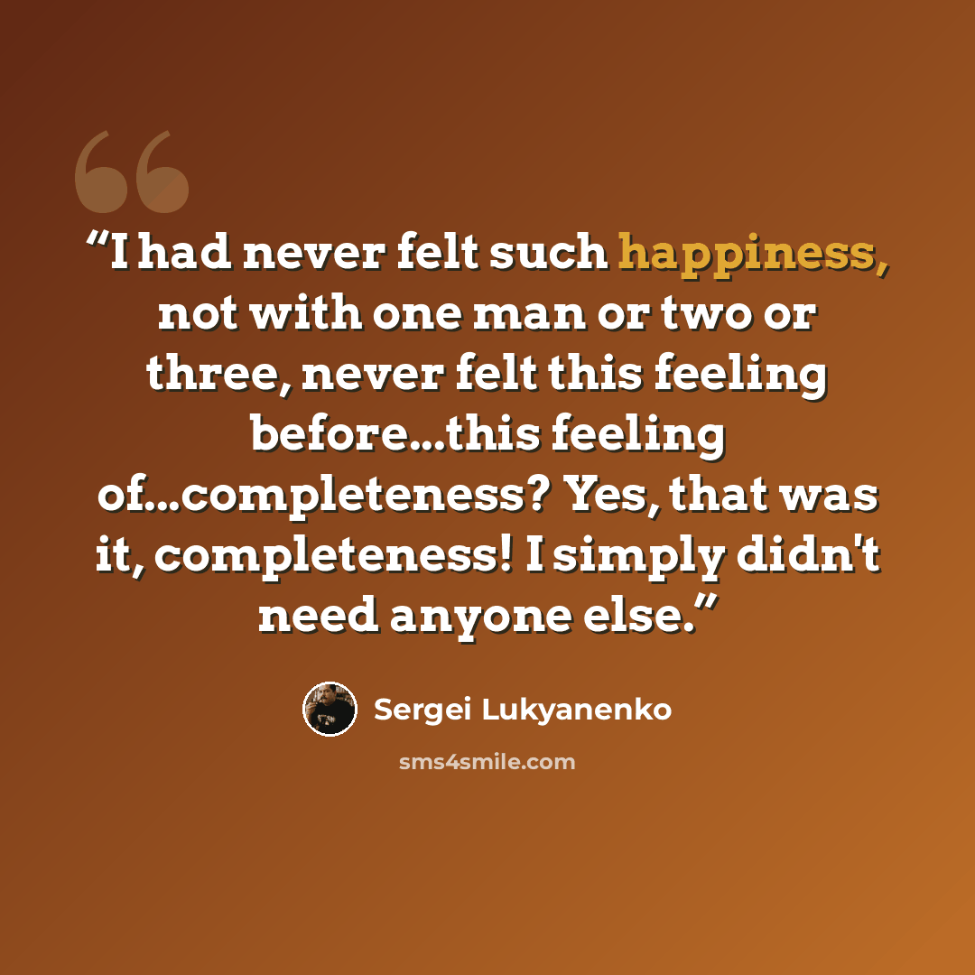 “I had never felt such happiness, not with one man or two or three, never felt this feeling before...this feeling of...completeness? Yes, that was it, completeness! I simply didn't need anyone else.” quote by Sergei Lukyanenko