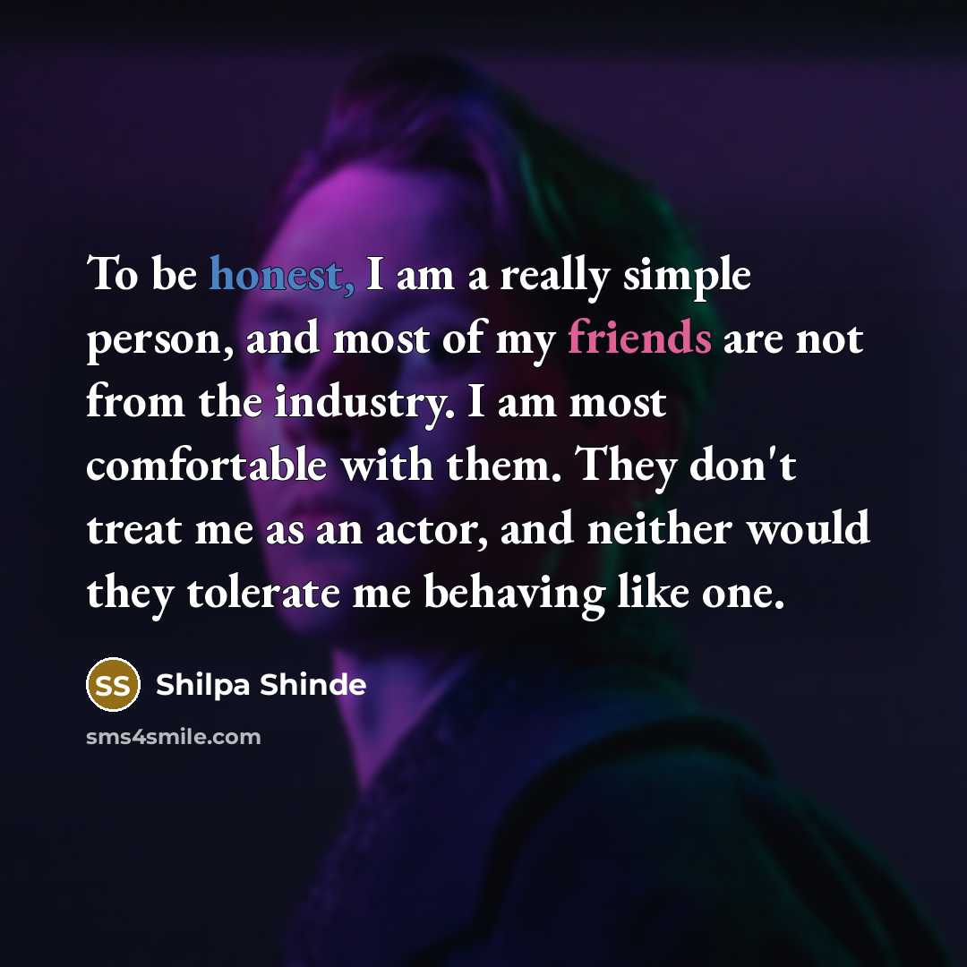 “To be honest, I am a really simple person, and most of my friends are not from the industry. I am most comfortable with them. They don't treat me as an actor, and neither would they tolerate me behaving like one.” quote by Shilpa Shinde