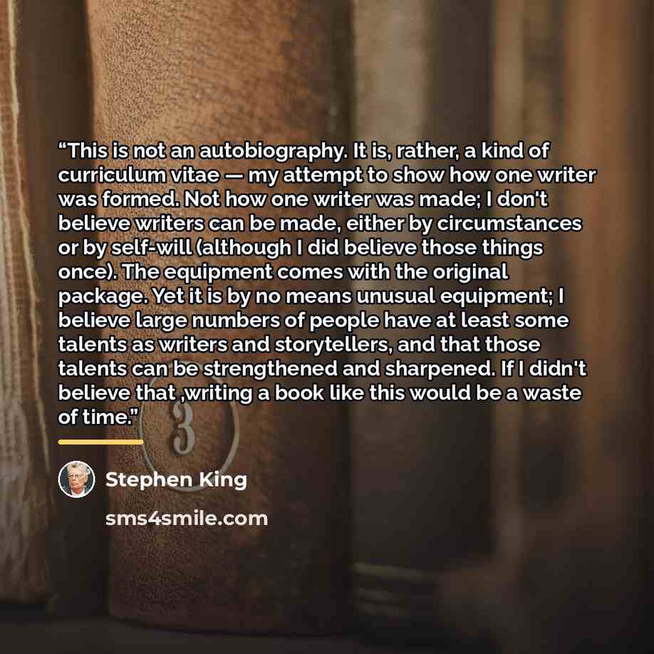 “This is not an autobiography. It is, rather, a kind of curriculum vitae — my attempt to show how one writer was formed. Not how one writer was made; I don't believe writers can be made, either by circumstances or by self-will (although I did believe those things once). The equipment comes with the…” quote by Stephen King
