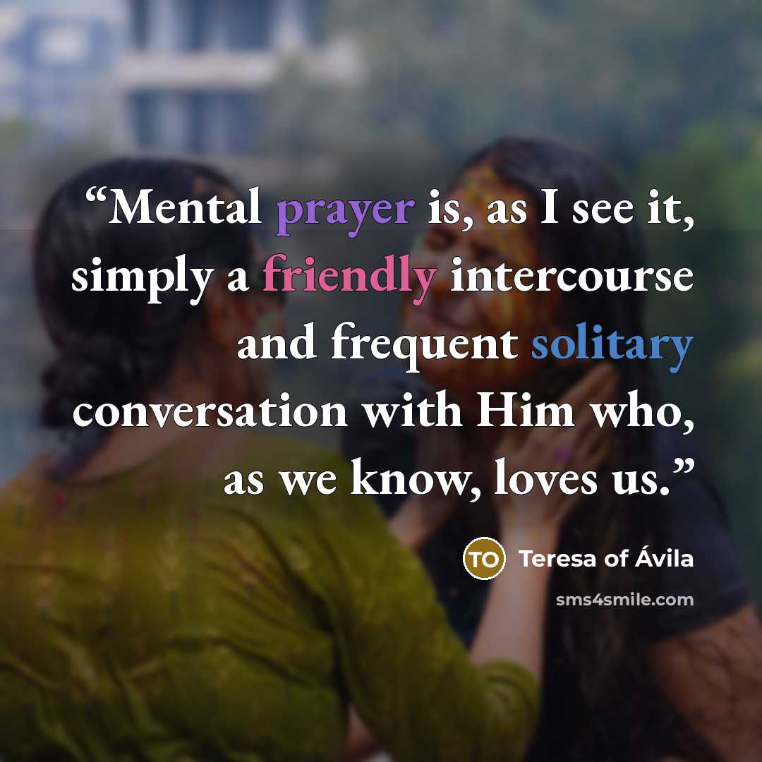 “Mental prayer is, as I see it, simply a friendly intercourse and frequent solitary conversation with Him who, as we know, loves us.” quote by Teresa of Ávila