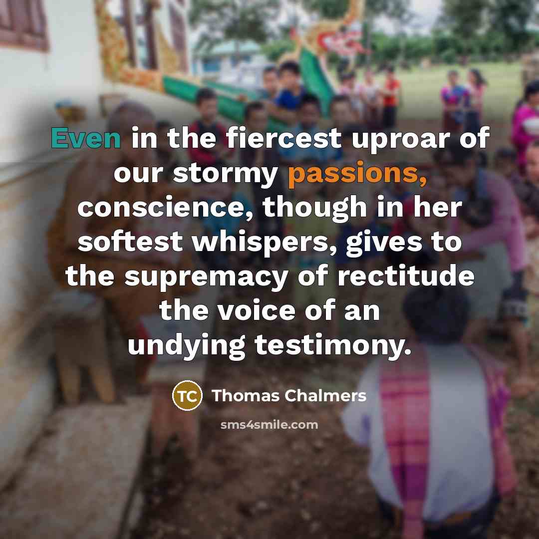 “Even in the fiercest uproar of our stormy passions, conscience, though in her softest whispers, gives to the supremacy of rectitude the voice of an undying testimony.” quote by Thomas Chalmers