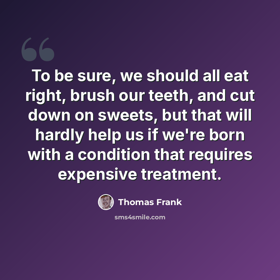 “To be sure, we should all eat right, brush our teeth, and cut down on sweets, but that will hardly help us if we're born with a condition that requires expensive treatment.” quote by Thomas Frank