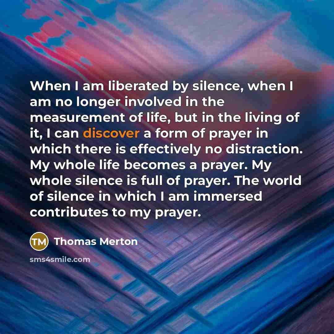 “When I am liberated by silence, when I am no longer involved in the measurement of life, but in the living of it, I can discover a form of prayer in which there is effectively no distraction. My whole life becomes a prayer. My whole silence is full of prayer. The world of silence in which I am…” quote by Thomas Merton