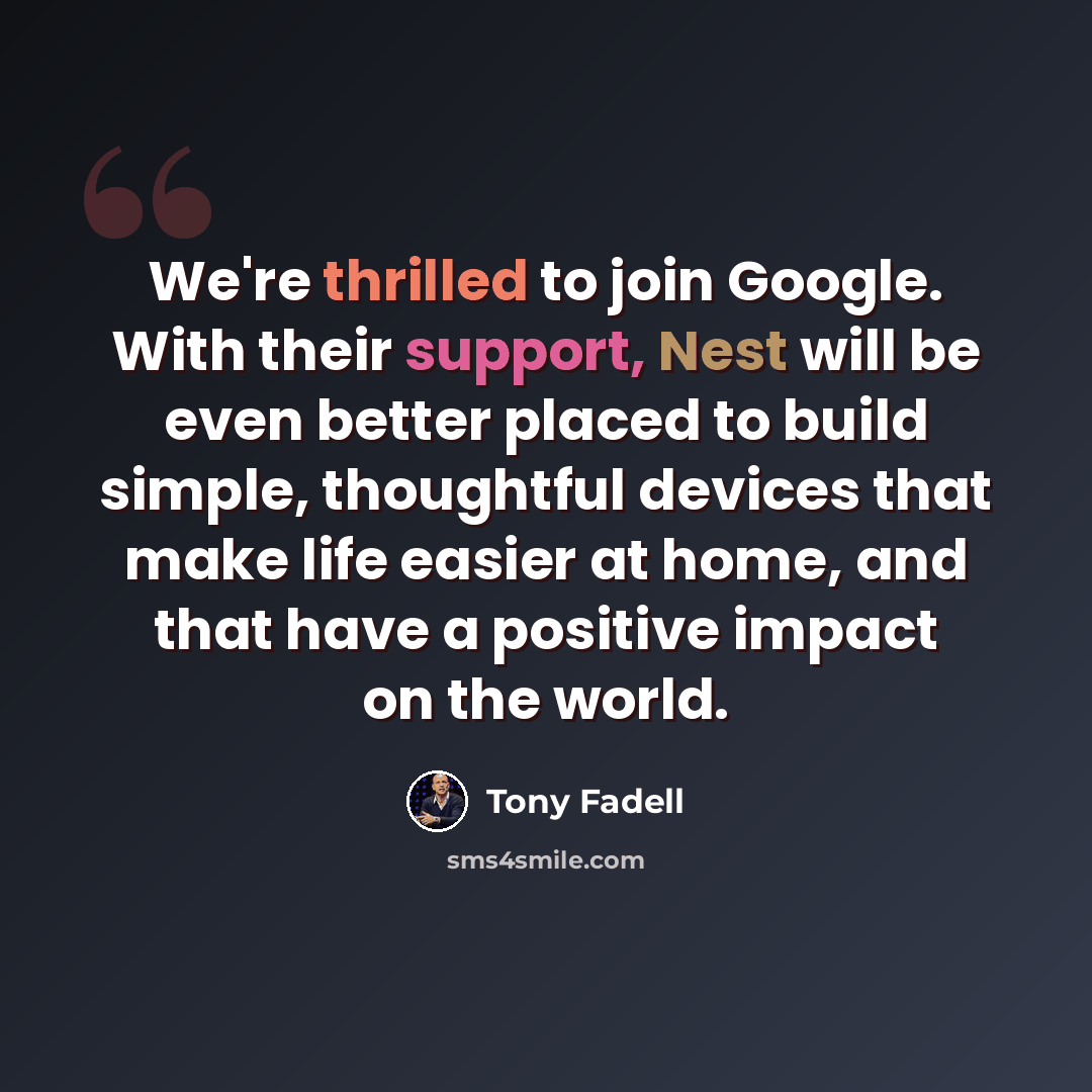 “We're thrilled to join Google. With their support, Nest will be even better placed to build simple, thoughtful devices that make life easier at home, and that have a positive impact on the world.” quote by Tony Fadell