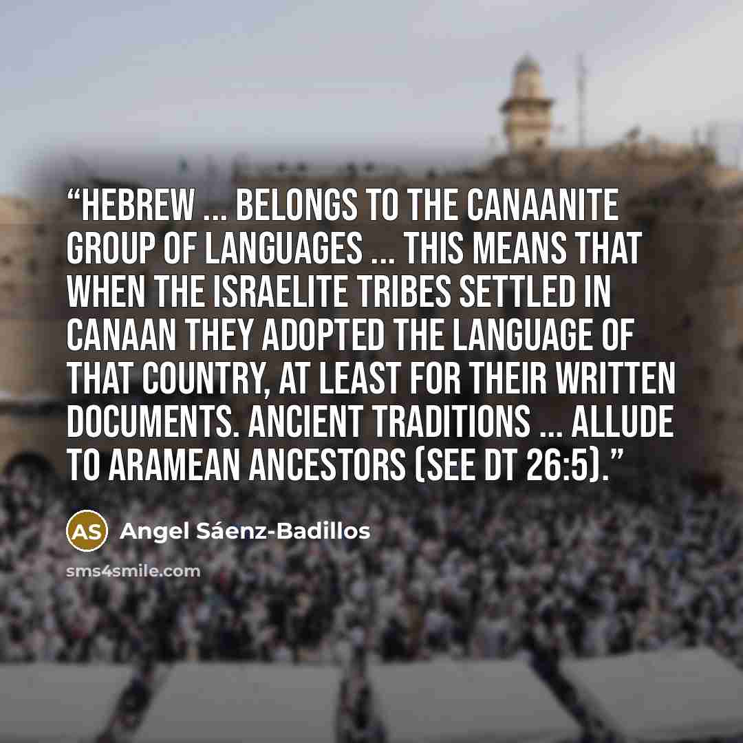 “Hebrew ... belongs to the Canaanite group of languages ... this means that when the Israelite tribes settled in Canaan they adopted the language of that country, at least for their written documents. Ancient traditions ... allude to Aramean ancestors (see Dt 26:5).” quote by Angel Sáenz-Badillos