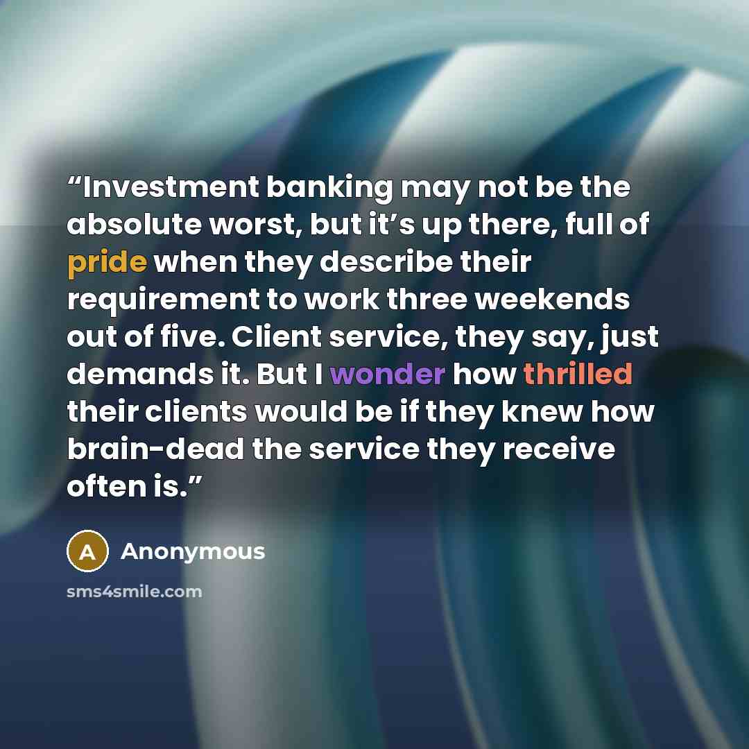 “Investment banking may not be the absolute worst, but it’s up there, full of pride when they describe their requirement to work three weekends out of five. Client service, they say, just demands it. But I wonder how thrilled their clients would be if they knew how brain-dead the service they…” quote by Anonymous