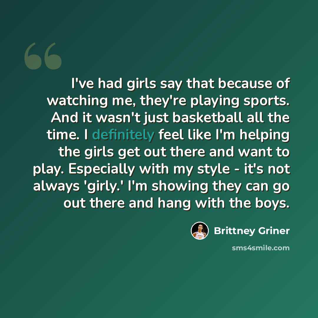 “I've had girls say that because of watching me, they're playing sports. And it wasn't just basketball all the time. I definitely feel like I'm helping the girls get out there and want to play. Especially with my style - it's not always 'girly.' I'm showing they can go out there and hang with the…” quote by Brittney Griner