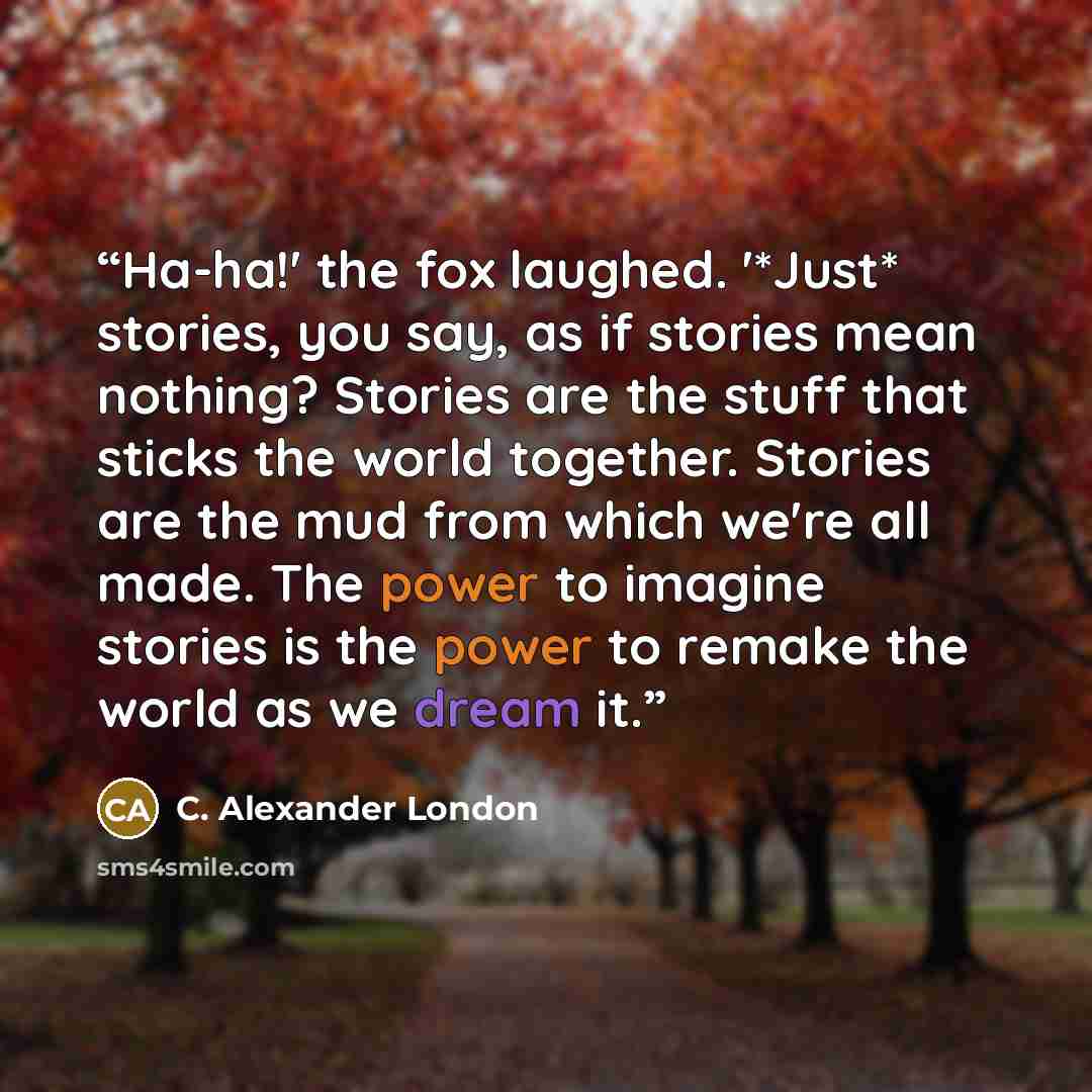 “Ha-ha!' the fox laughed. '*Just* stories, you say, as if stories mean nothing? Stories are the stuff that sticks the world together. Stories are the mud from which we're all made. The power to imagine stories is the power to remake the world as we dream it.” quote by C. Alexander London