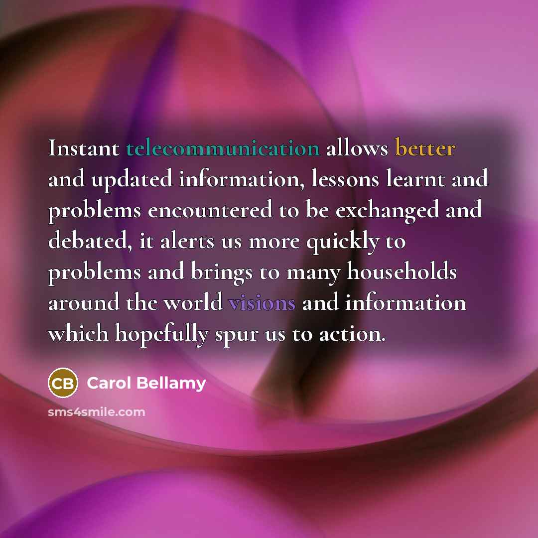“Instant telecommunication allows better and updated information, lessons learnt and problems encountered to be exchanged and debated, it alerts us more quickly to problems and brings to many households around the world visions and information which hopefully spur us to action.” quote by Carol Bellamy