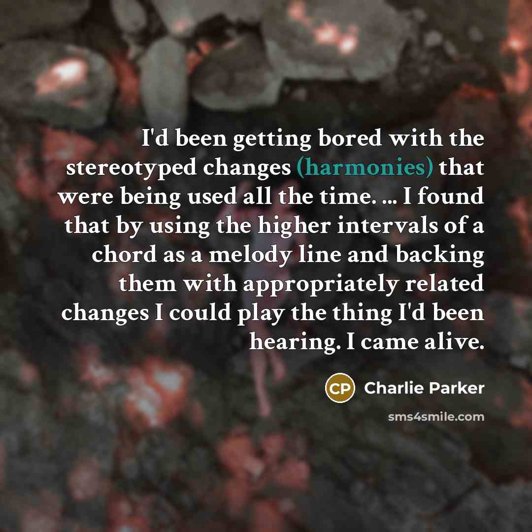 “I'd been getting bored with the stereotyped changes (harmonies) that were being used all the time. ... I found that by using the higher intervals of a chord as a melody line and backing them with appropriately related changes I could play the thing I'd been hearing. I came alive.” quote by Charlie Parker