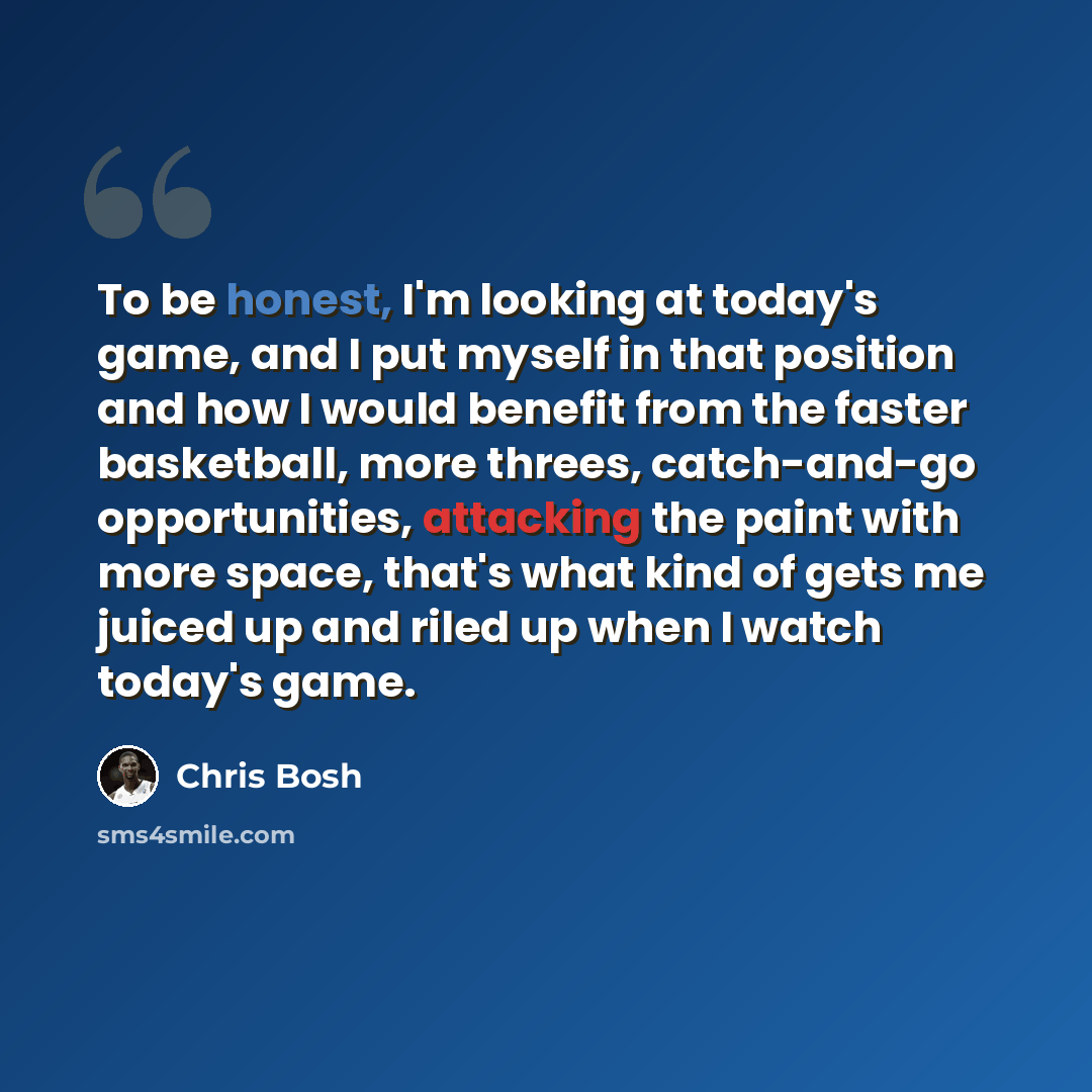 “To be honest, I'm looking at today's game, and I put myself in that position and how I would benefit from the faster basketball, more threes, catch-and-go opportunities, attacking the paint with more space, that's what kind of gets me juiced up and riled up when I watch today's game.” quote by Chris Bosh