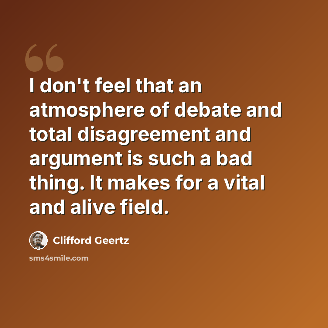 “I don't feel that an atmosphere of debate and total disagreement and argument is such a bad thing. It makes for a vital and alive field.” quote by Clifford Geertz