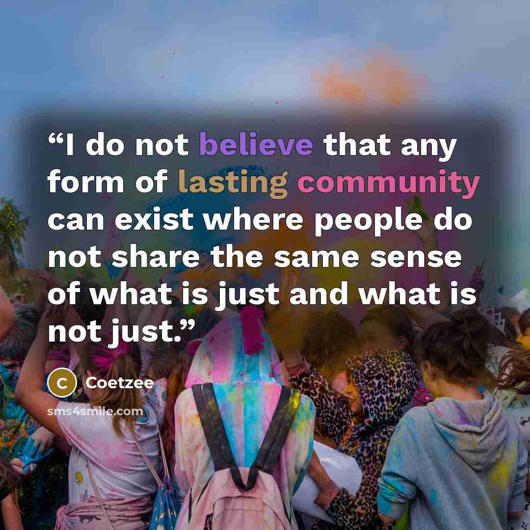 “I do not believe that any form of lasting community can exist where people do not share the same sense of what is just and what is not just.” quote by Coetzee