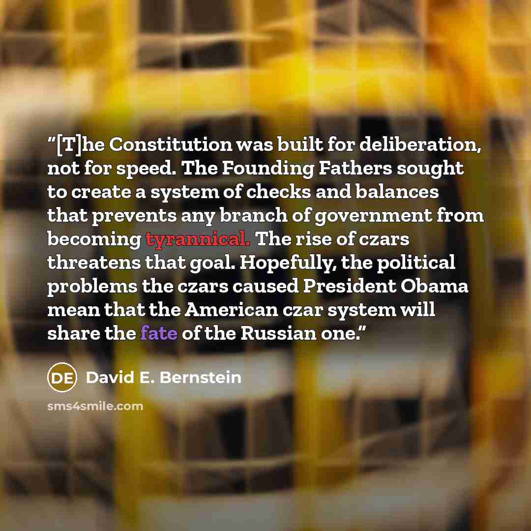 “[T]he Constitution was built for deliberation, not for speed. The Founding Fathers sought to create a system of checks and balances that prevents any branch of government from becoming tyrannical. The rise of czars threatens that goal. Hopefully, the political problems the czars caused President…” quote by David E. Bernstein