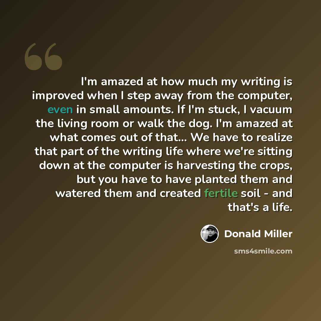 “I'm amazed at how much my writing is improved when I step away from the computer, even in small amounts. If I'm stuck, I vacuum the living room or walk the dog. I'm amazed at what comes out of that... We have to realize that part of the writing life where we're sitting down at the computer is…” quote by Donald Miller