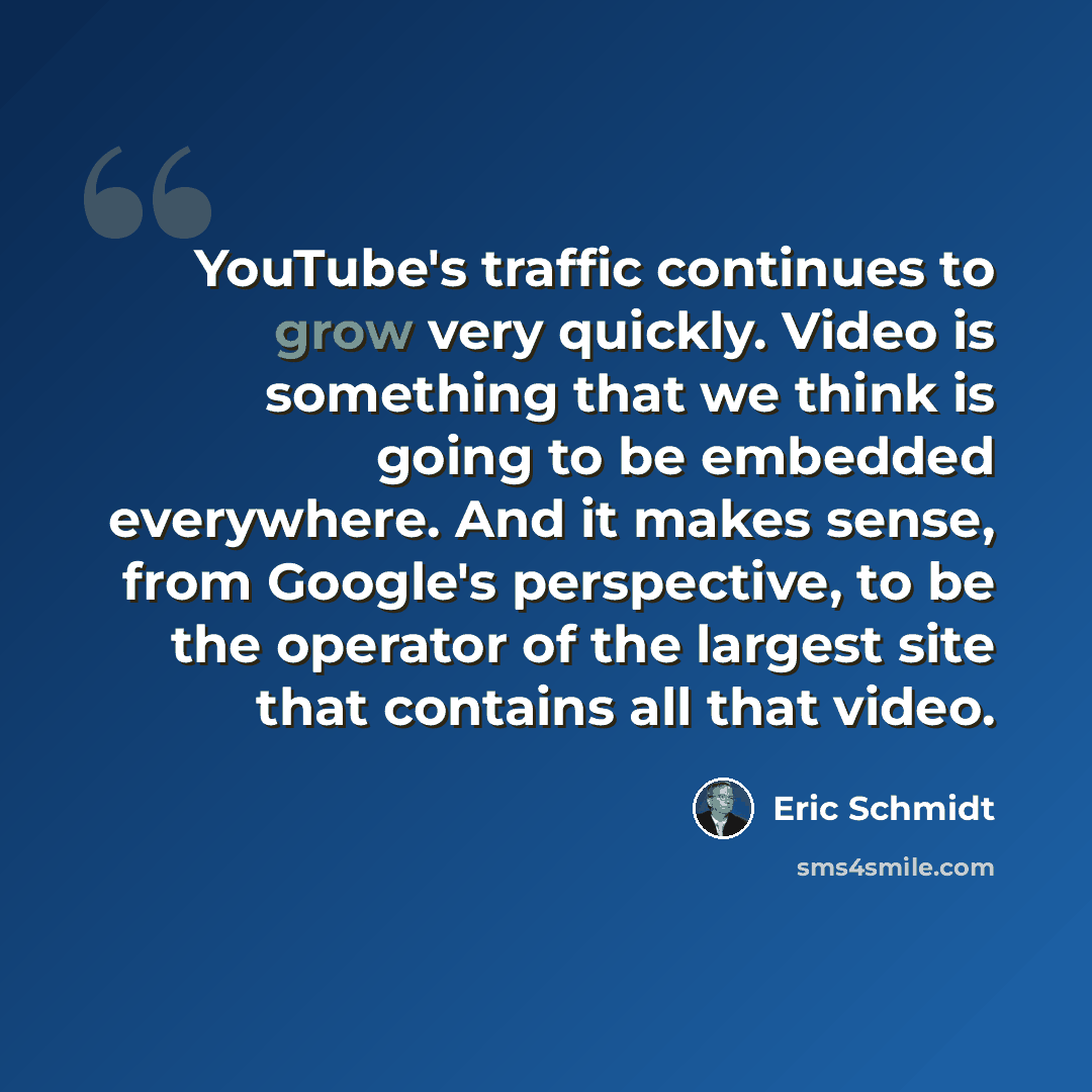 “YouTube's traffic continues to grow very quickly. Video is something that we think is going to be embedded everywhere. And it makes sense, from Google's perspective, to be the operator of the largest site that contains all that video.” quote by Eric Schmidt