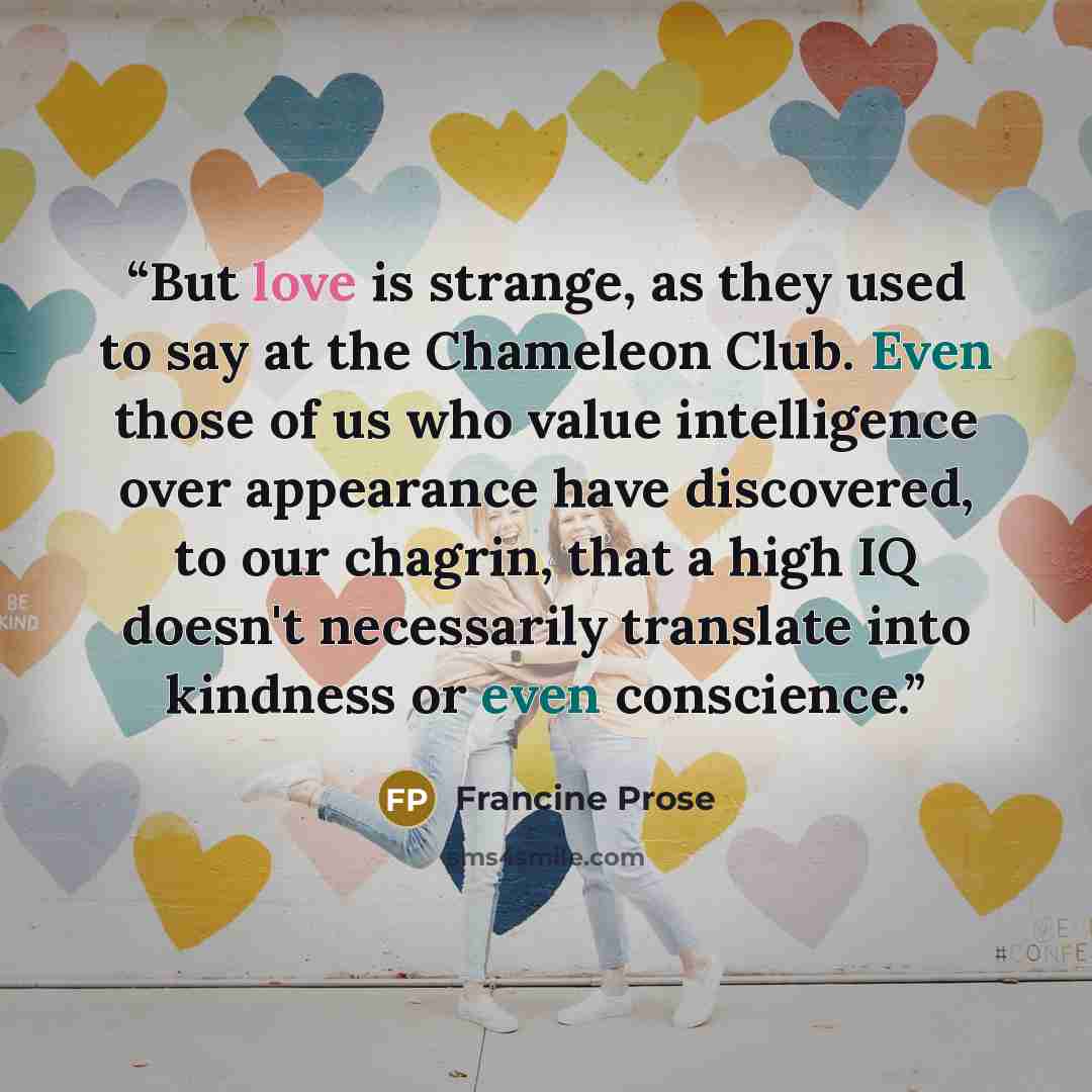 “But love is strange, as they used to say at the Chameleon Club. Even those of us who value intelligence over appearance have discovered, to our chagrin, that a high IQ doesn't necessarily translate into kindness or even conscience.” quote by Francine Prose