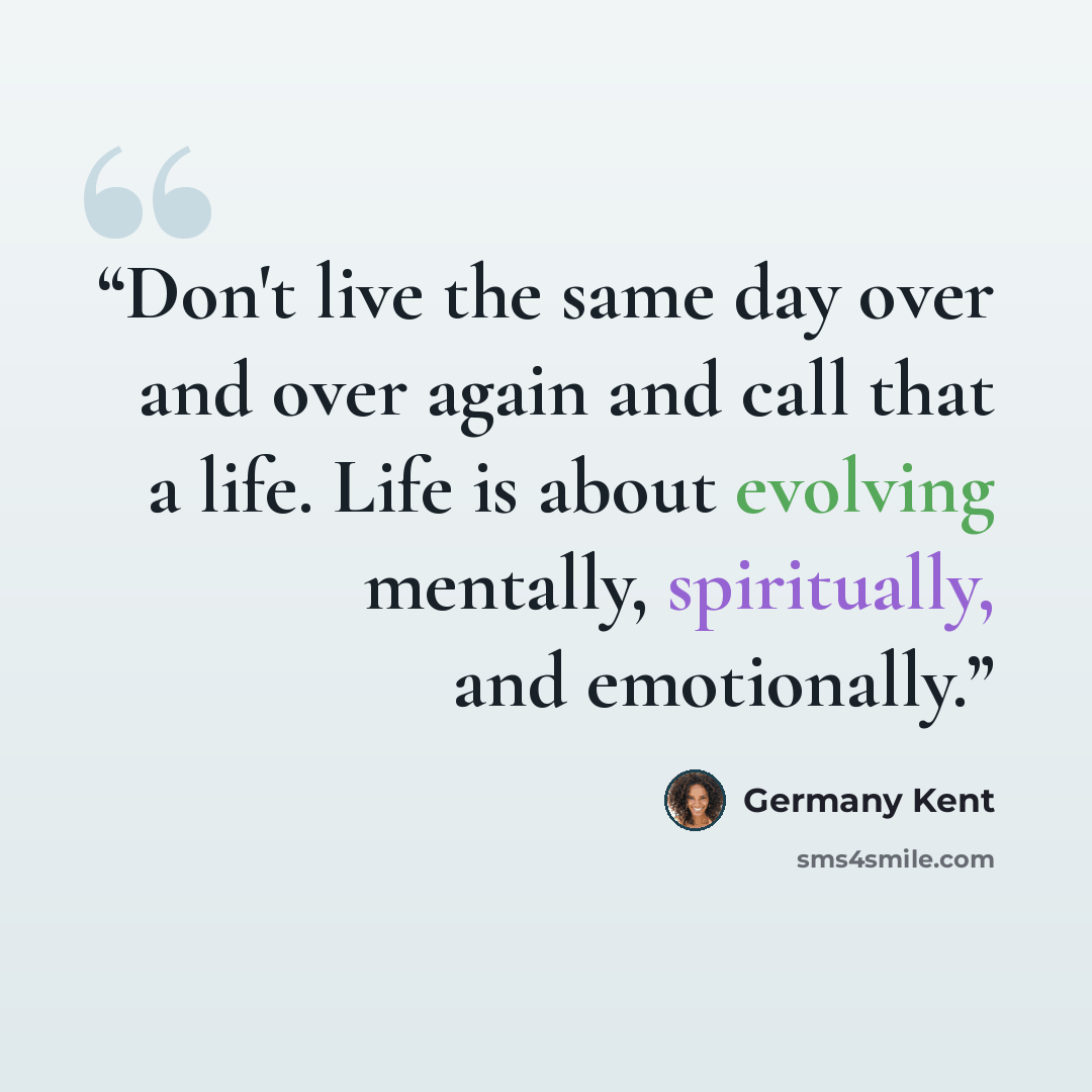 “Don't live the same day over and over again and call that a life. Life is about evolving mentally, spiritually, and emotionally.” quote by Germany Kent