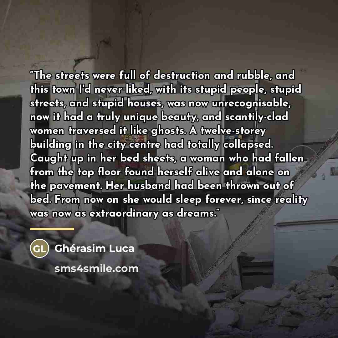 “The streets were full of destruction and rubble, and this town I'd never liked, with its stupid people, stupid streets, and stupid houses, was now unrecognisable, now it had a truly unique beauty, and scantily-clad women traversed it like ghosts. A twelve-storey building in the city centre had…” quote by Ghérasim Luca
