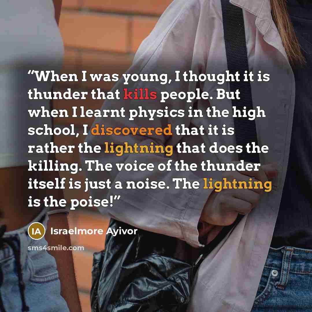 “When I was young, I thought it is thunder that kills people. But when I learnt physics in the high school, I discovered that it is rather the lightning that does the killing. The voice of the thunder itself is just a noise. The lightning is the poise!” quote by Israelmore Ayivor