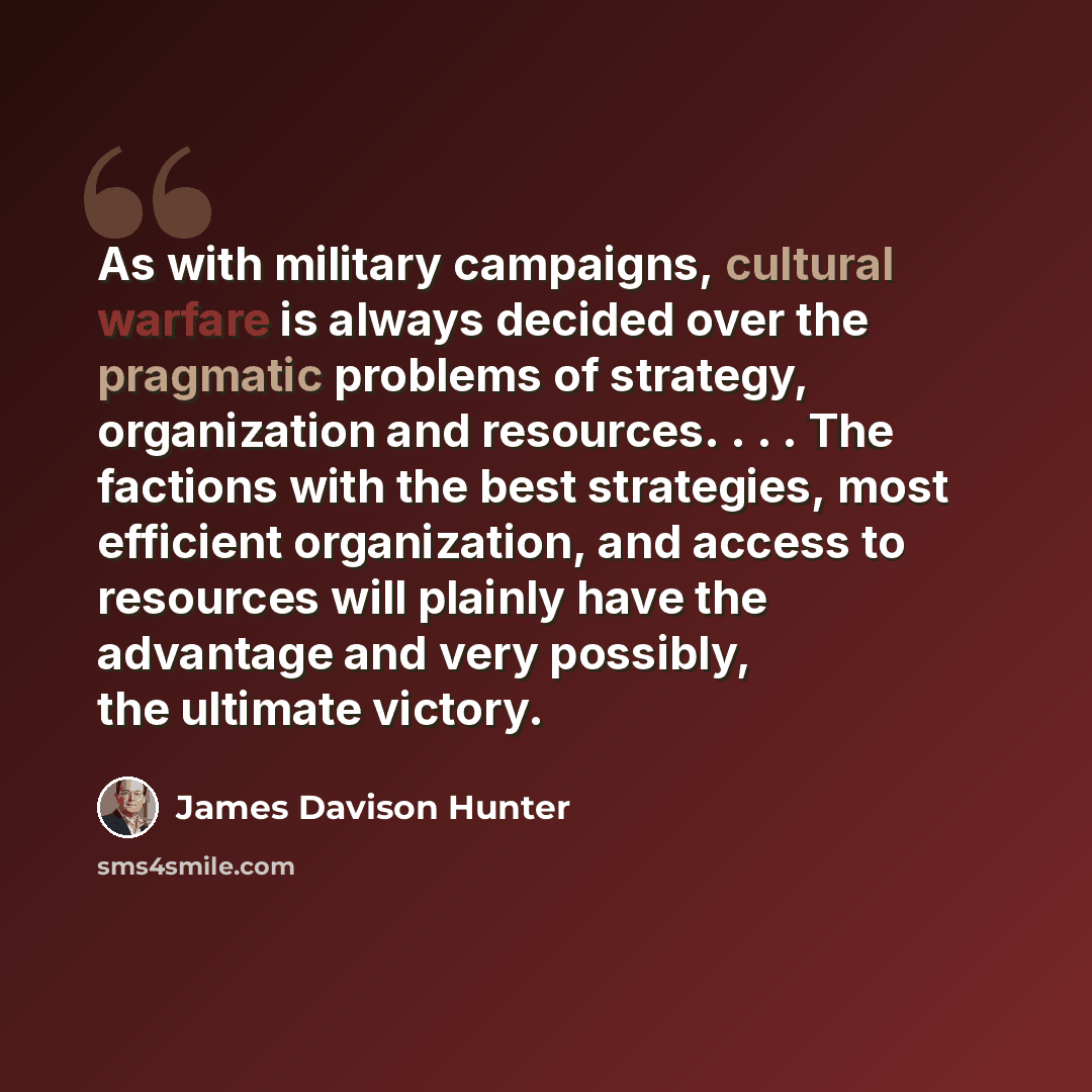 “As with military campaigns, cultural warfare is always decided over the pragmatic problems of strategy, organization and resources. . . . The factions with the best strategies, most efficient organization, and access to resources will plainly have the advantage and very possibly, the ultimate…” quote by James Davison Hunter