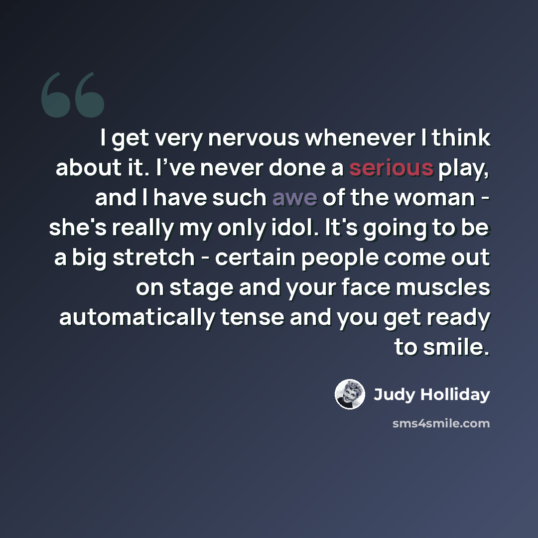 “I get very nervous whenever I think about it. I've never done a serious play, and I have such awe of the woman - she's really my only idol. It's going to be a big stretch - certain people come out on stage and your face muscles automatically tense and you get ready to smile.” quote by Judy Holliday