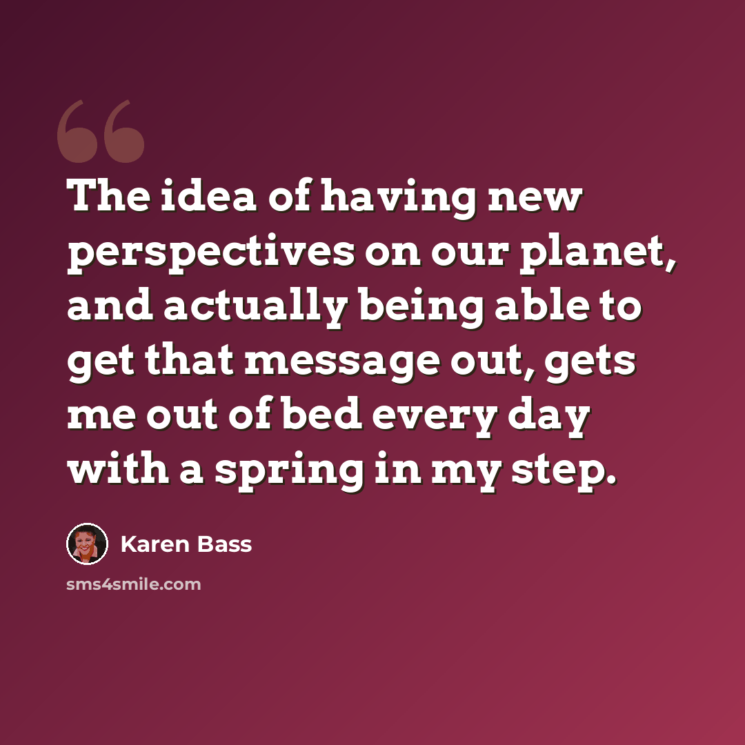 “The idea of having new perspectives on our planet, and actually being able to get that message out, gets me out of bed every day with a spring in my step.” quote by Karen Bass