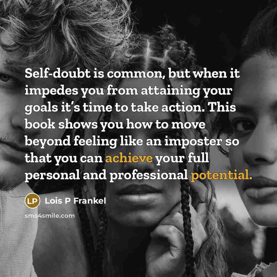 “Self-doubt is common, but when it impedes you from attaining your goals it’s time to take action. This book shows you how to move beyond feeling like an imposter so that you can achieve your full personal and professional potential.” quote by Lois P Frankel