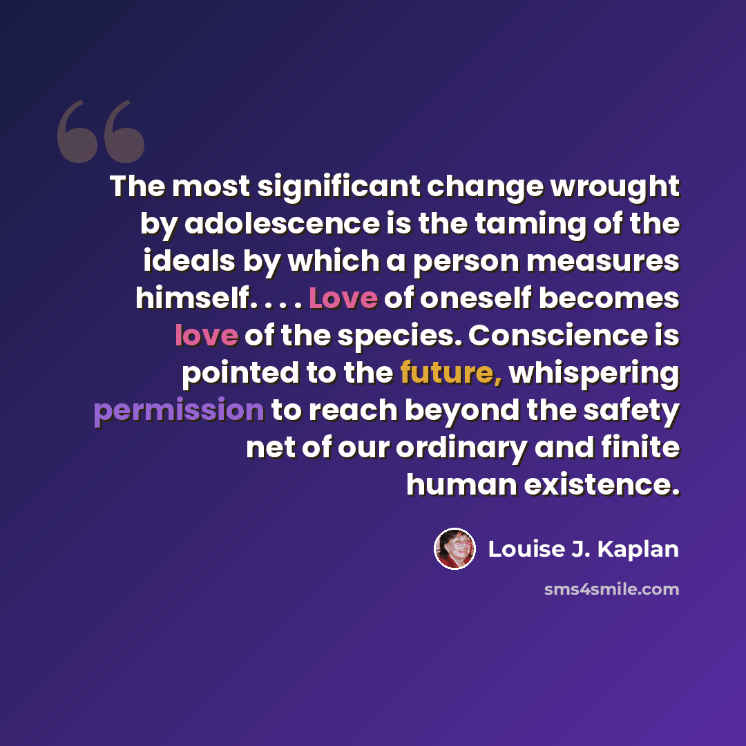 “The most significant change wrought by adolescence is the taming of the ideals by which a person measures himself. . . . Love of oneself becomes love of the species. Conscience is pointed to the future, whispering permission to reach beyond the safety net of our ordinary and finite human existence.” quote by Louise J. Kaplan