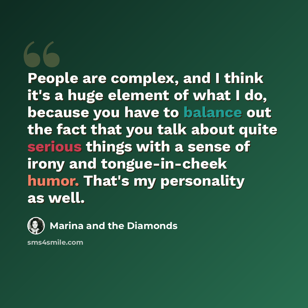 “People are complex, and I think it's a huge element of what I do, because you have to balance out the fact that you talk about quite serious things with a sense of irony and tongue-in-cheek humor. That's my personality as well.” quote by Marina and the Diamonds