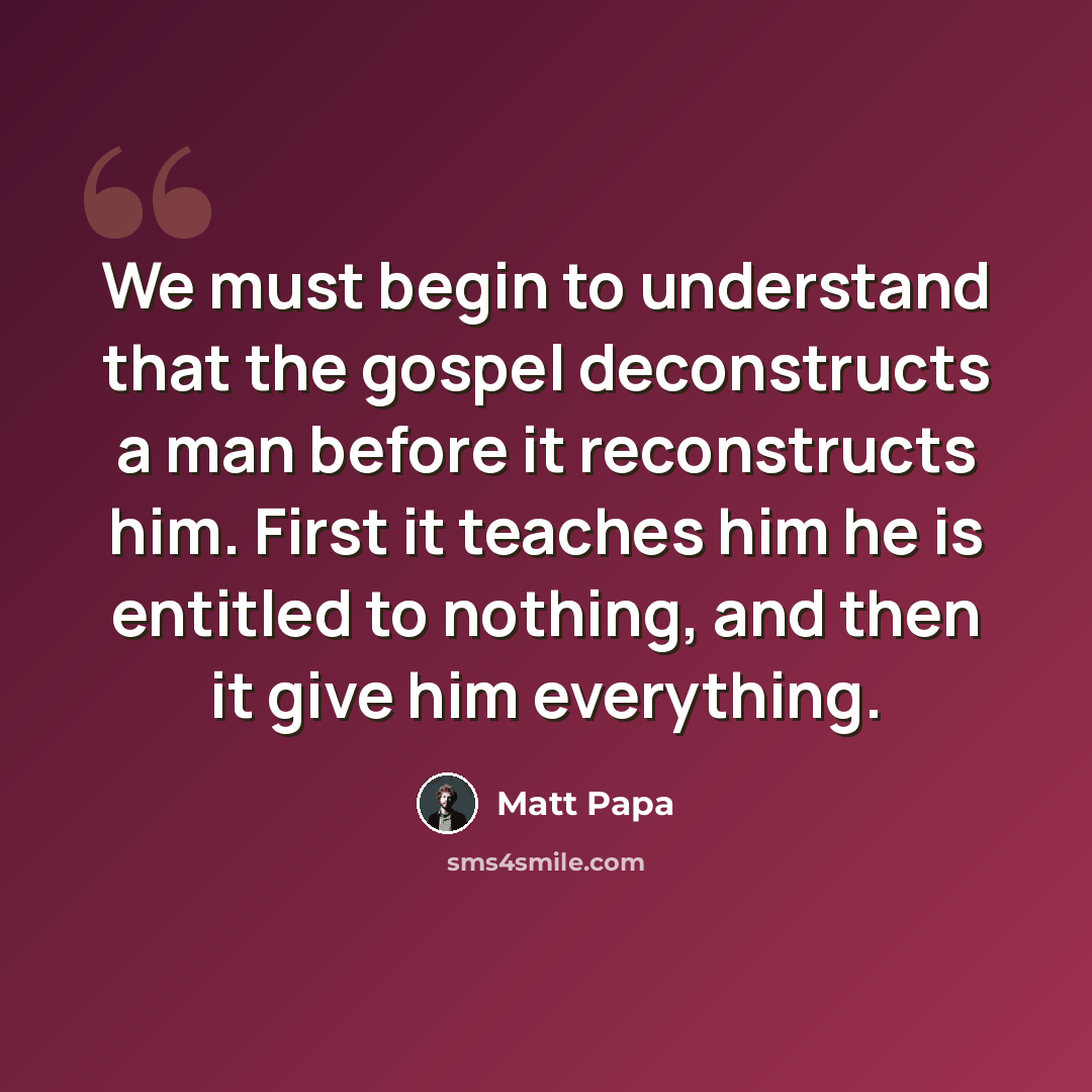 “We must begin to understand that the gospel deconstructs a man before it reconstructs him. First it teaches him he is entitled to nothing, and then it give him everything.” quote by Matt Papa
