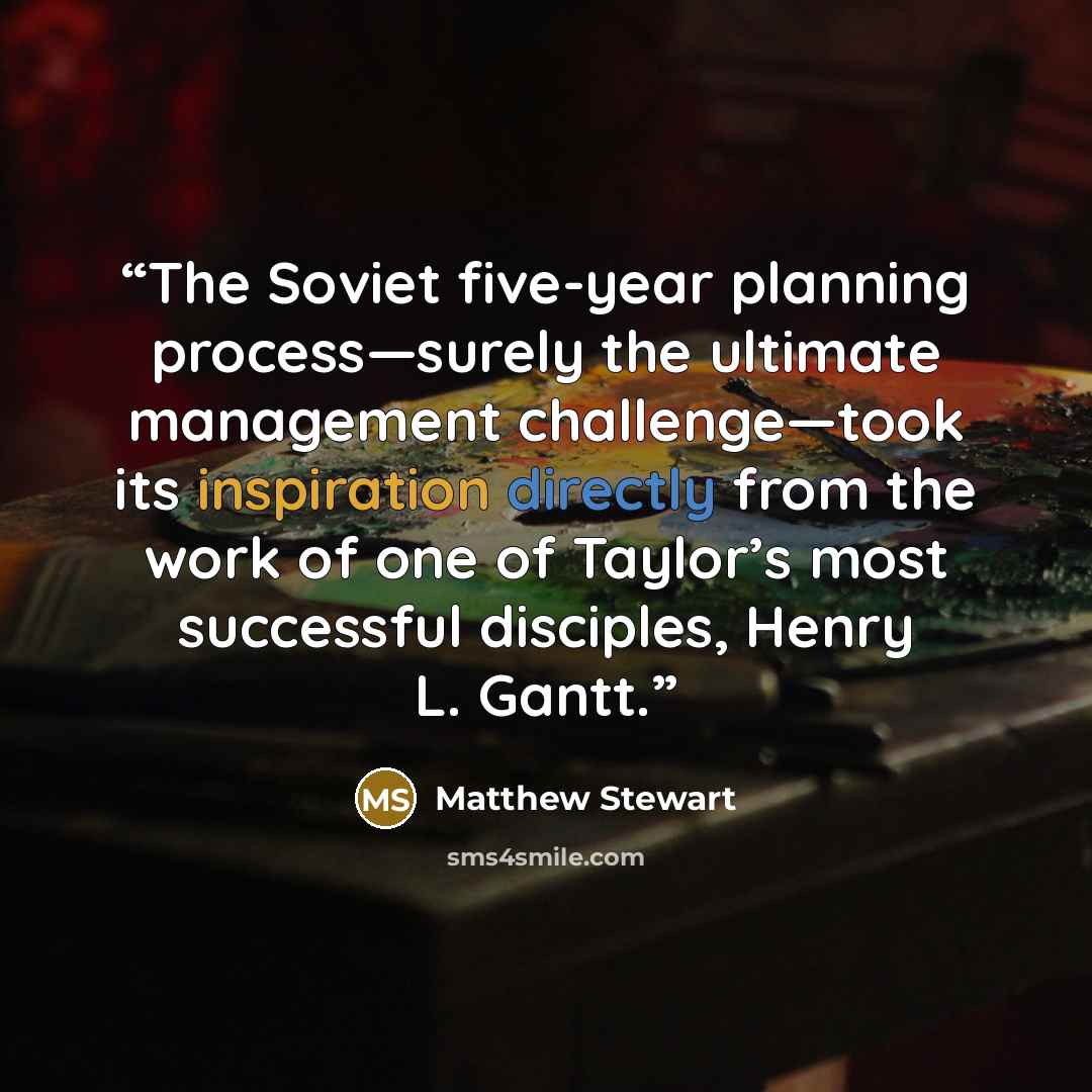 “The Soviet five-year planning process—surely the ultimate management challenge—took its inspiration directly from the work of one of Taylor’s most successful disciples, Henry L. Gantt.” quote by Matthew Stewart