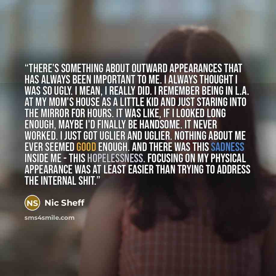 “There's something about outward appearances that has always been important to me. I always thought I was so ugly. I mean, I really did. I remember being in L.A. at my mom's house as a little kid and just staring into the mirror for hours. It was like, if I looked long enough, maybe I'd finally be…” quote by Nic Sheff