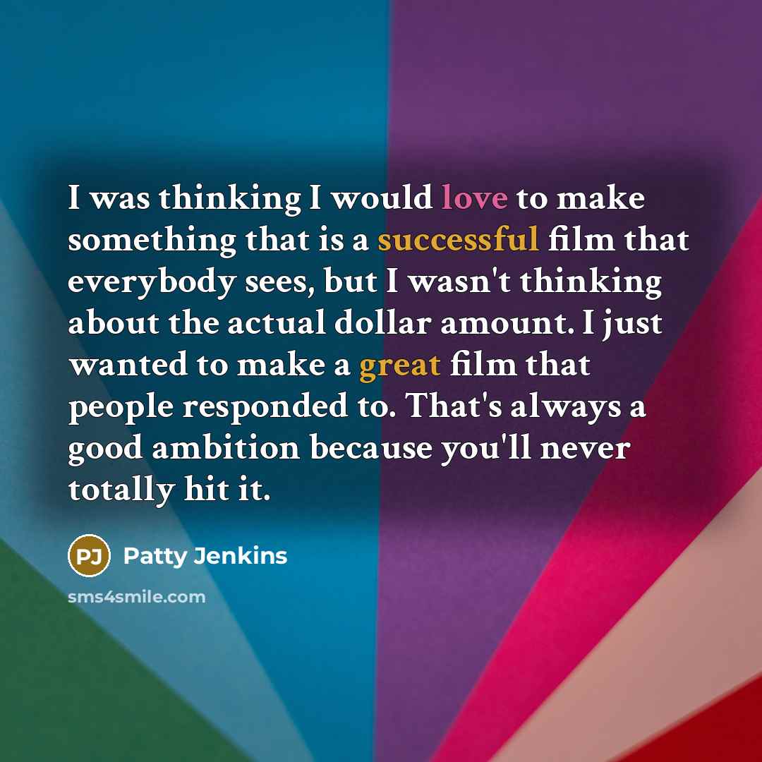 “I was thinking I would love to make something that is a successful film that everybody sees, but I wasn't thinking about the actual dollar amount. I just wanted to make a great film that people responded to. That's always a good ambition because you'll never totally hit it.” quote by Patty Jenkins
