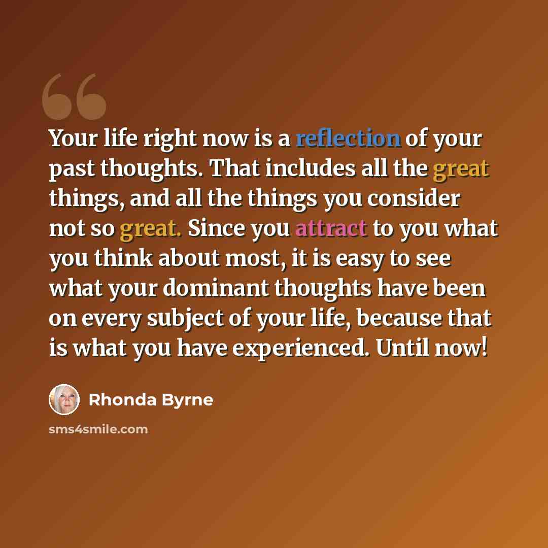 “Your life right now is a reflection of your past thoughts. That includes all the great things, and all the things you consider not so great. Since you attract to you what you think about most, it is easy to see what your dominant thoughts have been on every subject of your life, because that is…” quote by Rhonda Byrne