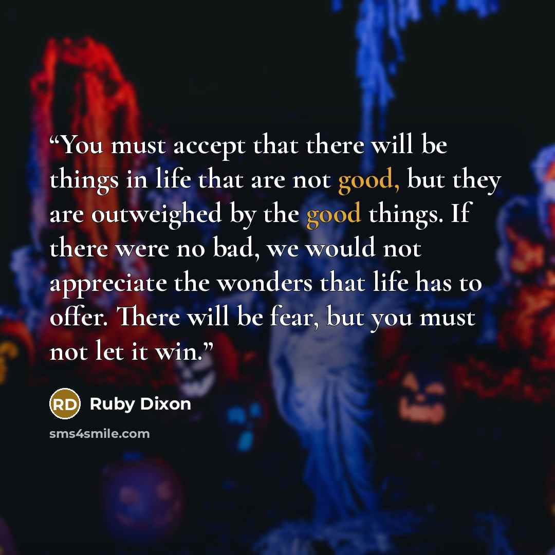 “You must accept that there will be things in life that are not good, but they are outweighed by the good things. If there were no bad, we would not appreciate the wonders that life has to offer. There will be fear, but you must not let it win.” quote by Ruby Dixon